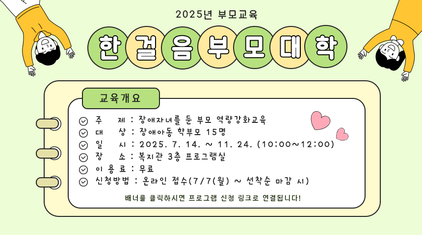 2025년 부모교육한걸음부모대학교육개요주제 : 장애자녀를 둔 부모 역량강화교육대상 : 장애아동 학부모 15명일시 : 2025.7.14. ~ 11.24.(10:00~12:00)장소 : 복지관 3층 프로그램실이용료 : 무료신청방법 : 온라인 접수(7/7(월) ~ 선착순 마감 시)배너를 클릭하시면 프로그램 신청 링크로 연결됩니다!