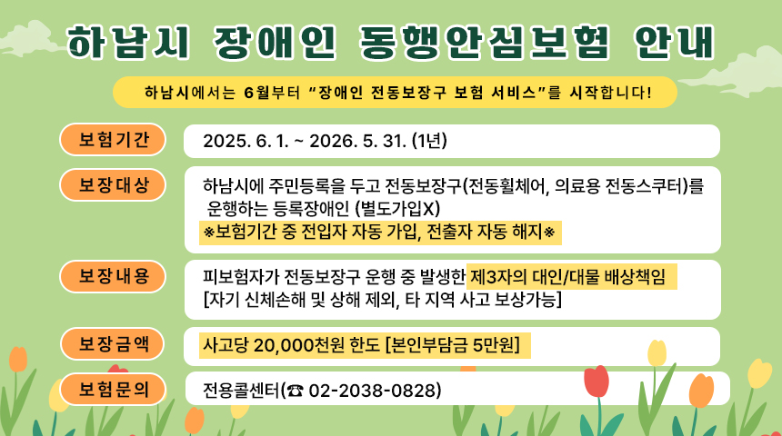 <하남시 장애인 동행안심보험 안내>     하남시에서는 6월부터 “장애인 전동보장구 보험 서비스”를 시작합니다!- 보험기간 : 2025. 6. 1. ~ 2026. 5. 31. (1년)- 보장대상 : 하남시에 주민등록을 두고 전동보장구(전동휠체어, 의료용 전동스쿠터)를 운행하는 등록장애인 (별도가입x)※보험기간 중 전입자 자동 가입, 전출자 자동 해지※- 보장내용 : 피보험자가 전동보장구 운행 중 발생한 제3자의 대인/대물 배상책임[자기 신체손해 및 상해 제외, 타 지역 사고 보상가능]- 보장금액 : 사고당 20,000천원 한도 [본인부담금 5만원]- 문의처 : 전용콜센터(☎ 02-2038-0828)